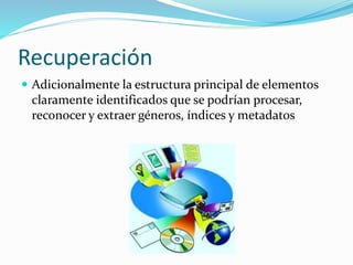 Recuperación
 Adicionalmente la estructura principal de elementos
claramente identificados que se podrían procesar,
reconocer y extraer géneros, índices y metadatos
 
