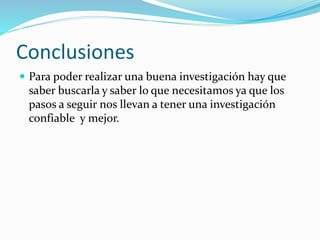 Conclusiones
 Para poder realizar una buena investigación hay que
saber buscarla y saber lo que necesitamos ya que los
pasos a seguir nos llevan a tener una investigación
confiable y mejor.
 