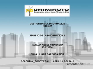 GESTION BASICA INFORMACION
                NRC:827



      MANEJO DE LA INFORMACION II



       NATALIA ANGEL VIRACACHA
               ID:271754


       EDNA LILIANA BARBOSA RIOS


COLOMBIA _BOGOTA D.C   ABRIL 23 ,DEL 2012
 