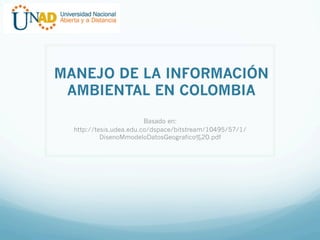 MANEJO DE LA INFORMACIÓN
AMBIENTAL EN COLOMBIA
Basado en:
http://tesis.udea.edu.co/dspace/bitstream/10495/57/1/
DisenoMmodeloDatosGeografico%20.pdf

 