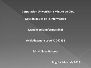 Corporación Universitaria Minuto de Dios

  Gestión Básica de la Información


    Manejo de la Información II


   Yeixi Alexandra Lobo ID 267332


        Edna Liliana Barbosa


                       Bogotá, Mayo de 2012
                                           1
 
