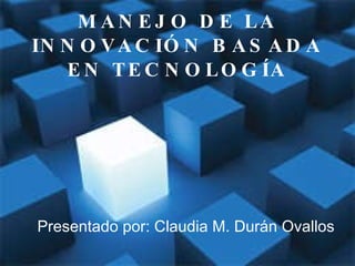 MANEJO DE LA INNOVACIÓN BASADA EN TECNOLOGÍA Presentado por: Claudia M. Durán Ovallos 