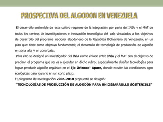 El desarrollo sostenible de este cultivo requiere de la integración por parte del INIA y el MAT de
todos los centros de investigaciones e innovación tecnológica del país vinculados a los objetivos
de desarrollo del programa nacional algodonero de la República Bolivariana de Venezuela, en un
plan que tiene como objetivo fundamental; el desarrollo de tecnología de producción de algodón
en zona alta y en zona baja.
Para ello se designó un investigador del INIA como enlace entre INIA y el MAT con el objetivo de
precisar el programa que se va a ejecutar en dicho rubro; especialmente diseñar tecnologías para
lograr producir algodón orgánico en el Eje Orinoco- Apure, donde existen las condiciones agro
ecológicas para lograrlo en un corto plazo.
El programa de investigación 2005-2010 propuesto se designó:
“TECNOLOGÍAS DE PRODUCCIÓN DE ALGODÓN PARA UN DESARROLLO SOSTENIBLE”
 