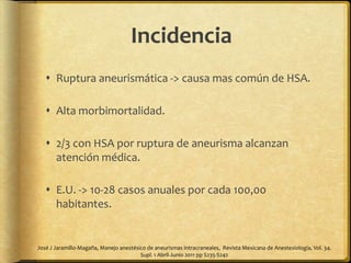 Incidencia
 Ruptura aneurismática -> causa mas común de HSA.
 Alta morbimortalidad.
 2/3 con HSA por ruptura de aneurisma alcanzan
atención médica.
 E.U. -> 10-28 casos anuales por cada 100,00
habitantes.
José J Jaramillo-Magaña, Manejo anestésico de aneurismas intracraneales, Revista Mexicana de Anestesiología, Vol. 34.
Supl. 1 Abril-Junio 2011 pp S235-S242
 
