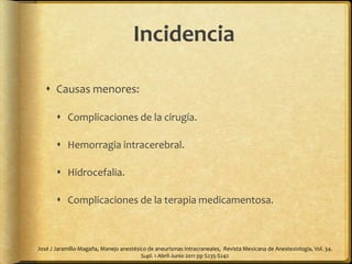  Causas menores:
 Complicaciones de la cirugía.
 Hemorragia intracerebral.
 Hidrocefalia.
 Complicaciones de la terapia medicamentosa.
José J Jaramillo-Magaña, Manejo anestésico de aneurismas intracraneales, Revista Mexicana de Anestesiología, Vol. 34.
Supl. 1 Abril-Junio 2011 pp S235-S242
Incidencia
 