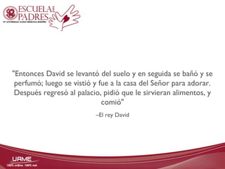 "Entonces David se levantó del suelo y en seguida se bañó y se 
perfumó; luego se vistió y fue a la casa del Señor para adorar. 
Después regresó al palacio, pidió que le sirvieran alimentos, y 
comió" 
–El rey David 
 