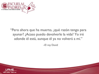 “Pero ahora que ha muerto, ¿qué razón tengo para 
ayunar? ¿Acaso puedo devolverle la vida? Yo iré 
adonde él está, aunque él ya no volverá a mí.” 
–El rey David 
 