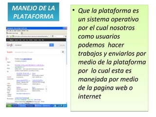 MANEJO DE LA   • Que la plataforma es
PLATAFORMA       un sistema operativo
                 por el cual nosotros
                 como usuarios
                 podemos hacer
                 trabajos y enviarlos por
                 medio de la plataforma
                 por lo cual esta es
                 manejada por medio
                 de la pagina web o
                 internet
 