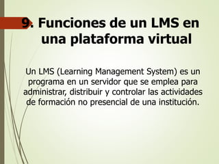 9. Funciones de un LMS en
una plataforma virtual
Un LMS (Learning Management System) es un
programa en un servidor que se emplea para
administrar, distribuir y controlar las actividades
de formación no presencial de una institución.
 