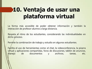 10. Ventaja de usar una
plataforma virtual
La forma más accesible de poder obtener información y también la
interacción de profesor-alumno a larga distancia.
Respeta el ritmo de los estudiantes, considerando las individualidades en
dicho proceso.
Permite la combinación de trabajo y estudio en algunos estudiantes.
Facilita el uso de herramientas como: el chat, la videoconferencia, la pizarra
virtual y aplicaciones compartidas, foros de discusiones, tablón de anuncios,
manejo de documentos y archivos, tareas, etc.
 
