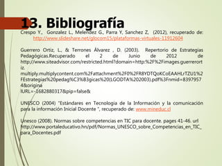 13. BibliografíaCrespo Y., Gonzalez L., Melendez G., Parra Y, Sanchez Z, (2012), recuperado de:
http://www.slideshare.net/glocom15/plataformas-virtuales-11912604
Guerrero Ortiz, L., & Terrones Álvarez , D. (2003). Repertorio de Estrategias
Pedagógicas.Recuperado el 2 de Junio de 2012 de
http://www.siteadvisor.com/restricted.html?domain=http:%2F%2Fimages.guerrerort
iz.
multiply.multiplycontent.com%2Fattachment%2F0%2FR8YDTQoKCoEAAHLrTZU1%2
FEstrategias%20pedag%C3%B3gicas%20(LGODTA%202003).pdf%3Fnmid=8397957
4&origina
lURL=-1682880317&pip=false&
UNESCO (2004) “Estándares en Tecnologia de la Información y la comunicación
para la información Inicial Docente “, recuperado de: www.mineduc.cl
Unesco (2008). Normas sobre competencias en TIC para docente. pages 41-46. url
http://www.portaleducativo.hn/pdf/Normas_UNESCO_sobre_Competencias_en_TIC_
para_Docentes.pdf
 
