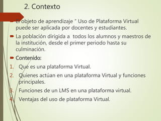 2. Contexto
 El objeto de aprendizaje “ Uso de Plataforma Virtual
puede ser aplicada por docentes y estudiantes.
 La población dirigida a todos los alumnos y maestros de
la institución, desde el primer periodo hasta su
culminación.
 Contenido:
1. Que es una plataforma Virtual.
2. Quienes actúan en una plataforma Virtual y funciones
principales.
3. Funciones de un LMS en una plataforma virtual.
4. Ventajas del uso de plataforma Virtual.
 