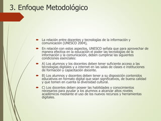 3. Enfoque Metodológico
 La relación entre docentes y tecnologías de la información y
comunicación (UNESCO 2004),
 En relación con estos aspectos, UNESCO señala que para aprovechar de
manera efectiva en la educación el poder las tecnologías de la
información y la comunicación, deben cumplirse las siguientes
condiciones esenciales:
 A) Los alumnos y los docentes deben tener suficiente acceso a las
tecnologías digitales y a internet en las salas de clases e instituciones
de formación y capacitación docente.
 B) Los alumnos y docentes deben tener a su disposición contenidos
educativos en formato digital que sean significativos, de buena calidad
y que tomen en cuenta la diversidad cultural.
 C) Los docentes deben poseer las habilidades y conocimientos
necesarios para ayudar a los alumnos a alcanzar altos niveles
académicos mediante el uso de los nuevos recursos y herramientas
digitales.
 