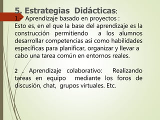 5. Estrategias Didácticas:
1.- Aprendizaje basado en proyectos :
Esto es, en el que la base del aprendizaje es la
construcción permitiendo a los alumnos
desarrollar competencias así como habilidades
específicas para planificar, organizar y llevar a
cabo una tarea común en entornos reales.
2 . Aprendizaje colaborativo: Realizando
tareas en equipo mediante los foros de
discusión, chat, grupos virtuales. Etc.
 