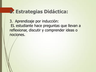 5. Estrategias Didáctica:
3. Aprendizaje por inducción:
EL estudiante hace preguntas que llevan a
reflexionar, discutir y comprender ideas o
nociones.
 