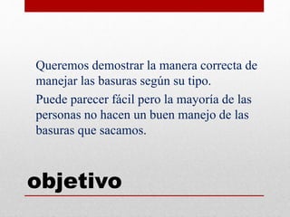 objetivo
Queremos demostrar la manera correcta de
manejar las basuras según su tipo.
Puede parecer fácil pero la mayoría de las
personas no hacen un buen manejo de las
basuras que sacamos.
 