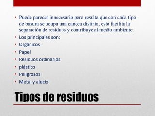 Tipos de residuos
• Puede parecer innecesario pero resulta que con cada tipo
de basura se ocupa una caneca distinta, esto facilita la
separación de residuos y contribuye al medio ambiente.
• Los principales son:
• Orgánicos
• Papel
• Residuos ordinarios
• plástico
• Peligrosos
• Metal y alucio
 