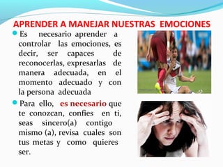 APRENDER A MANEJAR NUESTRAS EMOCIONES
Es necesario aprender a
controlar las emociones, es
decir, ser capaces de
reconocerlas, expresarlas de
manera adecuada, en el
momento adecuado y con
la persona adecuada
Para ello, es necesario que
te conozcan, confíes en ti,
seas sincero(a) contigo
mismo (a), revisa cuales son
tus metas y como quieres
ser.
 