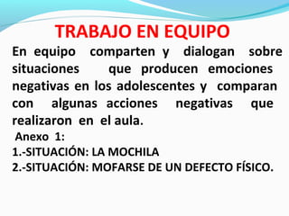 En equipo comparten y dialogan sobre
situaciones que producen emociones
negativas en los adolescentes y comparan
con algunas acciones negativas que
realizaron en el aula.
Anexo 1:
1.-SITUACIÓN: LA MOCHILA
2.-SITUACIÓN: MOFARSE DE UN DEFECTO FÍSICO.
TRABAJO EN EQUIPO
 