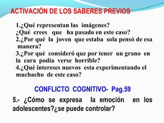 ACTIVACIÓN DE LOS SABERES PREVIOS
CONFLICTO COGNITIVO- Pag.59
5.- ¿Cómo se expresa la emoción en los
adolescentes?¿se puede controlar?
1.¿Qué representan las imágenes?
¿Qué crees que ha pasado en este caso?
2.¿Por qué la joven que estaba sola pensó de esa
manera?
3.¿Por qué consideró que por tener un grano en
la cara podía verse horrible?
4.¿Qué intereses nuevos esta experimentando el
muchacho de este caso?
 