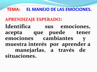 TEMA: EL MANEJO DE LAS EMOCIONES.
APRENDIZAJE ESPERADO:
Identifica sus emociones,
acepta que puede tener
emociones cambiantes y
muestra interés por aprender a
manejarlas, a través de
situaciones.
 