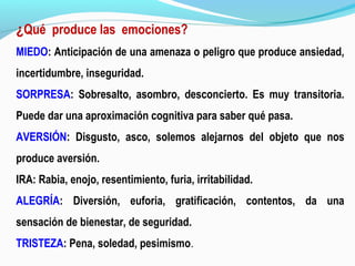 ¿Qué produce las emociones?
MIEDO: Anticipación de una amenaza o peligro que produce ansiedad,
incertidumbre, inseguridad.
SORPRESA: Sobresalto, asombro, desconcierto. Es muy transitoria.
Puede dar una aproximación cognitiva para saber qué pasa.
AVERSIÓN: Disgusto, asco, solemos alejarnos del objeto que nos
produce aversión.
IRA: Rabia, enojo, resentimiento, furia, irritabilidad.
ALEGRÍA: Diversión, euforia, gratificación, contentos, da una
sensación de bienestar, de seguridad.
TRISTEZA: Pena, soledad, pesimismo.
 
