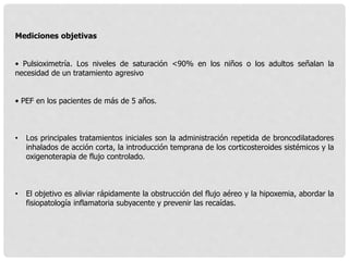 Mediciones objetivas
• Pulsioximetría. Los niveles de saturación <90% en los niños o los adultos señalan la
necesidad de un tratamiento agresivo
• PEF en los pacientes de más de 5 años.
• Los principales tratamientos iniciales son la administración repetida de broncodilatadores
inhalados de acción corta, la introducción temprana de los corticosteroides sistémicos y la
oxigenoterapia de flujo controlado.
• El objetivo es aliviar rápidamente la obstrucción del flujo aéreo y la hipoxemia, abordar la
fisiopatología inflamatoria subyacente y prevenir las recaídas.
 