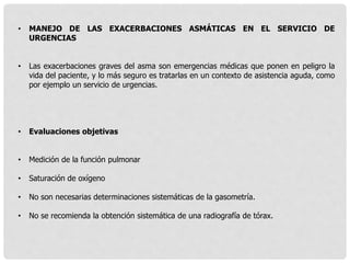 • MANEJO DE LAS EXACERBACIONES ASMÁTICAS EN EL SERVICIO DE
URGENCIAS
• Las exacerbaciones graves del asma son emergencias médicas que ponen en peligro la
vida del paciente, y lo más seguro es tratarlas en un contexto de asistencia aguda, como
por ejemplo un servicio de urgencias.
• Evaluaciones objetivas
• Medición de la función pulmonar
• Saturación de oxígeno
• No son necesarias determinaciones sistemáticas de la gasometría.
• No se recomienda la obtención sistemática de una radiografía de tórax.
 
