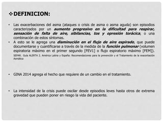 DEFINICION:
• Las exacerbaciones del asma (ataques o crisis de asma o asma aguda) son episodios
caracterizados por un aumento progresivo en la dificultad para respirar,
sensación de falta de aire, sibilancias, tos y opresión torácica, o una
combinación de estos síntomas.
• A esto se le agrega una disminución en el flujo de aire espirado, que puede
documentarse y cuantificarse a través de la medida de la función pulmonar (volumen
espiratoria máximo en el primer segundo [FEV1] o flujo espiratorio máximo [FEM]).
SEPAR. Guía ALERTA 2. América Latina y España: Recomendaciones para la prevención y el Tratamiento de la exacerbación
Asmática
• GINA 2014 agrega el hecho que requiere de un cambio en el tratamiento.
• La intensidad de la crisis puede oscilar desde episodios leves hasta otros de extrema
gravedad que pueden poner en riesgo la vida del paciente.
 