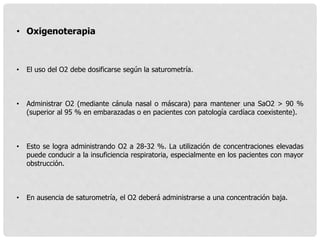 • Oxigenoterapia
• El uso del O2 debe dosificarse según la saturometría.
• Administrar O2 (mediante cánula nasal o máscara) para mantener una SaO2 > 90 %
(superior al 95 % en embarazadas o en pacientes con patología cardíaca coexistente).
• Esto se logra administrando O2 a 28-32 %. La utilización de concentraciones elevadas
puede conducir a la insuficiencia respiratoria, especialmente en los pacientes con mayor
obstrucción.
• En ausencia de saturometría, el O2 deberá administrarse a una concentración baja.
 