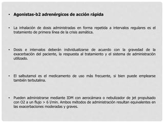 • Agonistas-b2 adrenérgicos de acción rápida
• La inhalación de dosis administradas en forma repetida a intervalos regulares es el
tratamiento de primera línea de la crisis asmática.
• Dosis e intervalos deberán individualizarse de acuerdo con la gravedad de la
exacerbación del paciente, la respuesta al tratamiento y el sistema de administración
utilizado.
• El salbutamol es el medicamento de uso más frecuente, si bien puede emplearse
también terbutalina.
• Pueden administrarse mediante IDM con aerocámara o nebulizador de jet propulsado
con O2 a un flujo > 6 l/min. Ambos métodos de administración resultan equivalentes en
las exacerbaciones moderadas y graves.
 