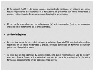 • El formoterol (LABA y de inicio rápido), administrado mediante un sistema de polvo,
resulta equivalente al salbutamol o la terbutalina en pacientes con crisis moderadas o
graves, y sin evidencia de un aumento de los efectos secundarios.
• El uso de la adrenalina por vía subcutánea (sc) o intramuscular (im) no se encuentra
indicado en el tratamiento de la crisis asmática.
• Anticolinérgicos
• La combinación de bromuro de ipratropio y salbutamol por vía INH, administrada en dosis
repetidas en las crisis moderadas y graves, produce beneficios en términos de función
pulmonar y hospitalizaciones.
• Al igual que en los agonistas-b2 adrenérgicos, este panel recomienda el uso de los IDM
con aerocámara frente a los nebulizadores de jet para la administración de estos
fármacos, especialmente en los pacientes más graves.
 