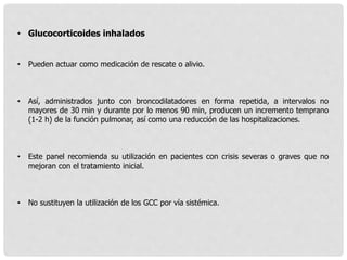 • Glucocorticoides inhalados
• Pueden actuar como medicación de rescate o alivio.
• Así, administrados junto con broncodilatadores en forma repetida, a intervalos no
mayores de 30 min y durante por lo menos 90 min, producen un incremento temprano
(1-2 h) de la función pulmonar, así como una reducción de las hospitalizaciones.
• Este panel recomienda su utilización en pacientes con crisis severas o graves que no
mejoran con el tratamiento inicial.
• No sustituyen la utilización de los GCC por vía sistémica.
 
