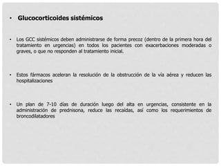 • Glucocorticoides sistémicos
• Los GCC sistémicos deben administrarse de forma precoz (dentro de la primera hora del
tratamiento en urgencias) en todos los pacientes con exacerbaciones moderadas o
graves, o que no responden al tratamiento inicial.
• Estos fármacos aceleran la resolución de la obstrucción de la vía aérea y reducen las
hospitalizaciones
• Un plan de 7-10 días de duración luego del alta en urgencias, consistente en la
administración de prednisona, reduce las recaídas, así como los requerimientos de
broncodilatadores
 