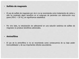 • Sulfato de magnesio
• El uso de sulfato de magnesio por vía iv no se recomienda como tratamiento de rutina y
sólo ha mostrado algún beneficio en el subgrupo de pacientes con obstrucción muy
grave (FEV1 < 20 %), sin significancia estadisitca.
• Por otro lado, la nebulización de salbutamol en una solución isotónica de sulfato de
magnesio no produce beneficios adicionales.
• Aminofilina
• El uso de la aminofilina iv no se recomienda como consecuencia de su bajo poder
broncodilatador y de sus importantes efectos secundarios.
 
