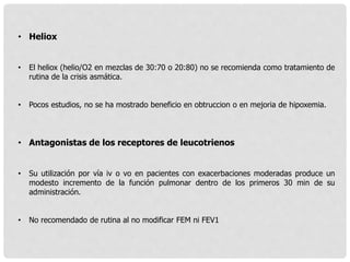 • Heliox
• El heliox (helio/O2 en mezclas de 30:70 o 20:80) no se recomienda como tratamiento de
rutina de la crisis asmática.
• Pocos estudios, no se ha mostrado beneficio en obtruccion o en mejoria de hipoxemia.
• Antagonistas de los receptores de leucotrienos
• Su utilización por vía iv o vo en pacientes con exacerbaciones moderadas produce un
modesto incremento de la función pulmonar dentro de los primeros 30 min de su
administración.
• No recomendado de rutina al no modificar FEM ni FEV1
 