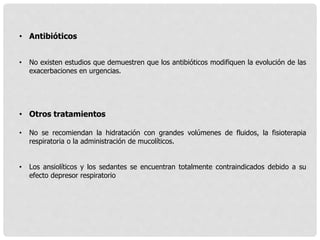 • Antibióticos
• No existen estudios que demuestren que los antibióticos modifiquen la evolución de las
exacerbaciones en urgencias.
• Otros tratamientos
• No se recomiendan la hidratación con grandes volúmenes de fluidos, la fisioterapia
respiratoria o la administración de mucolíticos.
• Los ansiolíticos y los sedantes se encuentran totalmente contraindicados debido a su
efecto depresor respiratorio
 