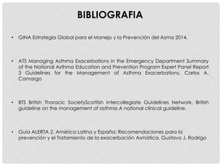 • GINA Estrategia Global para el Manejo y la Prevención del Asma 2014.
• ATS Managing Asthma Exacerbations in the Emergency Department Summary
of the National Asthma Education and Prevention Program Expert Panel Report
3 Guidelines for the Management of Asthma Exacerbations, Carlos A.
Camargo
• BTS British Thoracic SocietyScottish Intercollegiate Guidelines Network. British
guideline on the management of asthma A national clinical guideline.
• Guía ALERTA 2. América Latina y España: Recomendaciones para la
prevención y el Tratamiento de la exacerbación Asmática. Gustavo J. Rodrigo
BIBLIOGRAFIA
 