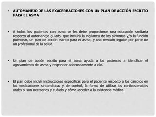 • AUTOMANEJO DE LAS EXACERBACIONES CON UN PLAN DE ACCIÓN ESCRITO
PARA EL ASMA
• A todos los pacientes con asma se les debe proporcionar una educación sanitaria
respecto al automanejo guiado, que incluirá la vigilancia de los síntomas y/o la función
pulmonar, un plan de acción escrito para el asma, y una revisión regular por parte de
un profesional de la salud.
• Un plan de acción escrito para el asma ayuda a los pacientes a identificar el
agravamiento del asma y responder adecuadamente a ello.
• El plan debe incluir instrucciones específicas para el paciente respecto a los cambios en
las medicaciones sintomáticas y de control, la forma de utilizar los corticosteroides
orales si son necesarios y cuándo y cómo acceder a la asistencia médica.
 