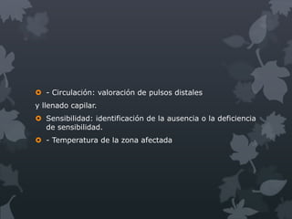  - Circulación: valoración de pulsos distales
y llenado capilar.
 Sensibilidad: identificación de la ausencia o la deficiencia
  de sensibilidad.
 - Temperatura de la zona afectada
 