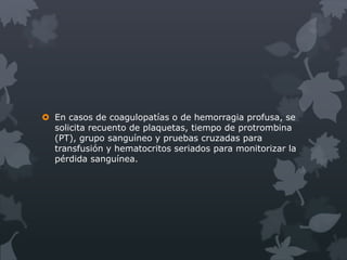 En casos de coagulopatías o de hemorragia profusa, se
  solicita recuento de plaquetas, tiempo de protrombina
  (PT), grupo sanguíneo y pruebas cruzadas para
  transfusión y hematocritos seriados para monitorizar la
  pérdida sanguínea.
 