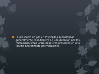  La presencia de gas en los tejidos subcutáneos
  generalmente es indicativa de una infección por los
  microorganismos Gram negativos presentes en una
  fascitis necrotizante polimicrobiana.
 