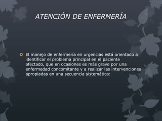 ATENCIÓN DE ENFERMERÍA




 El manejo de enfermería en urgencias está orientado a
  identificar el problema principal en el paciente
  afectado, que en ocasiones es más grave por una
  enfermedad concomitante y a realizar las intervenciones
  apropiadas en una secuencia sistemática:
 