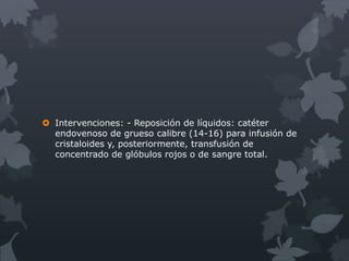  Intervenciones: - Reposición de líquidos: catéter
  endovenoso de grueso calibre (14-16) para infusión de
  cristaloides y, posteriormente, transfusión de
  concentrado de glóbulos rojos o de sangre total.
 