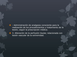  - Administración de analgesia consciente para la
  realización de los procedimientos y tratamiento de la
  lesión, según la prescripción médica.
 3. Alteración de la perfusión tisular, relacionada con
  lesión vascular de la extremidad.
 