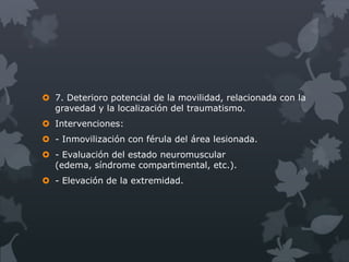  7. Deterioro potencial de la movilidad, relacionada con la
  gravedad y la localización del traumatismo.
 Intervenciones:
 - Inmovilización con férula del área lesionada.
 - Evaluación del estado neuromuscular
  (edema, síndrome compartimental, etc.).
 - Elevación de la extremidad.
 