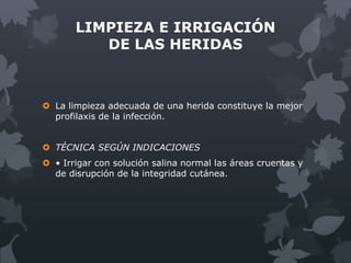LIMPIEZA E IRRIGACIÓN
          DE LAS HERIDAS



 La limpieza adecuada de una herida constituye la mejor
  profilaxis de la infección.


 TÉCNICA SEGÚN INDICACIONES
 • Irrigar con solución salina normal las áreas cruentas y
  de disrupción de la integridad cutánea.
 