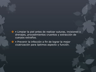  • Limpiar la piel antes de realizar suturas, incisiones y
  drenajes, procedimientos cruentos y extracción de
  cuerpos extraños.
 • Prevenir la infección a fin de lograr la mejor
  cicatrización para óptimos aspecto y función.
 