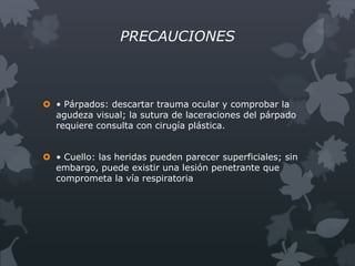 PRECAUCIONES



 • Párpados: descartar trauma ocular y comprobar la
  agudeza visual; la sutura de laceraciones del párpado
  requiere consulta con cirugía plástica.


 • Cuello: las heridas pueden parecer superficiales; sin
  embargo, puede existir una lesión penetrante que
  comprometa la vía respiratoria
 