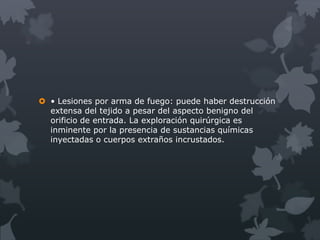 • Lesiones por arma de fuego: puede haber destrucción
  extensa del tejido a pesar del aspecto benigno del
  orificio de entrada. La exploración quirúrgica es
  inminente por la presencia de sustancias químicas
  inyectadas o cuerpos extraños incrustados.
 